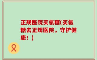 正规医院买氨糖(买氨糖去正规医院，守护健康！)
