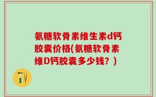 氨糖软骨素维生素d钙胶囊价格(氨糖软骨素维D钙胶囊多少钱？)