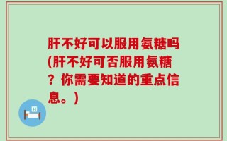 肝不好可以服用氨糖吗(肝不好可否服用氨糖？你需要知道的重点信息。)