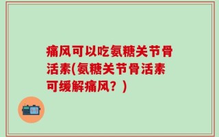 痛风可以吃氨糖关节骨活素(氨糖关节骨活素可缓解痛风？)