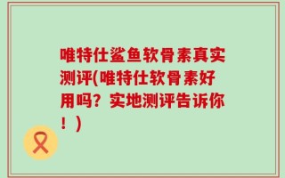 唯特仕鲨鱼软骨素真实测评(唯特仕软骨素好用吗？实地测评告诉你！)