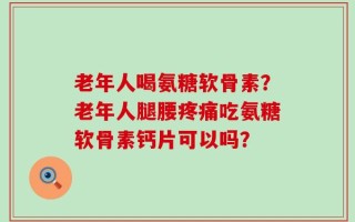 老年人喝氨糖软骨素？老年人腿腰疼痛吃氨糖软骨素钙片可以吗？