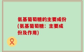 氨基葡萄糖的主要成份(氨基葡萄糖：主要成份及作用)