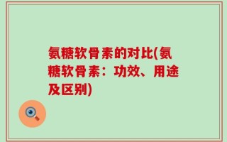 氨糖软骨素的对比(氨糖软骨素：功效、用途及区别)