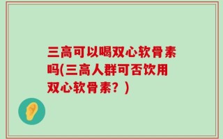 三高可以喝双心软骨素吗(三高人群可否饮用双心软骨素？)