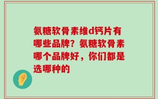 氨糖软骨素维d钙片有哪些品牌？氨糖软骨素哪个品牌好，你们都是选哪种的