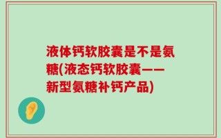液体钙软胶囊是不是氨糖(液态钙软胶囊——新型氨糖补钙产品)