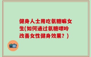 健身人士用吃氨糖嘛女生(如何通过氨糖嘌呤改善女性健身效果？)