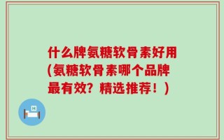 什么牌氨糖软骨素好用(氨糖软骨素哪个品牌最有效？精选推荐！)