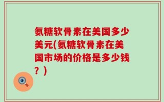 氨糖软骨素在美国多少美元(氨糖软骨素在美国市场的价格是多少钱？)