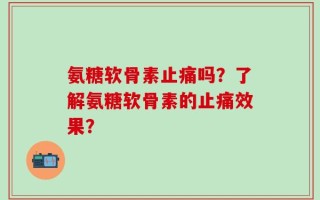 氨糖软骨素止痛吗？了解氨糖软骨素的止痛效果？