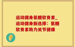 运动健身氨糖软骨素_运动健身新选择：氨糖软骨素助力关节健康