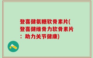 登喜健氨糖软骨素片(登喜健维骨力软骨素片：助力关节健康)