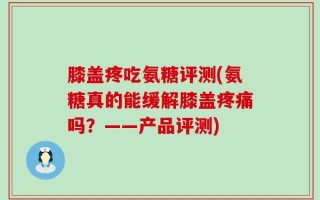 膝盖疼吃氨糖评测(氨糖真的能缓解膝盖疼痛吗？——产品评测)