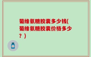 葡维氨糖胶囊多少钱(葡维氨糖胶囊价格多少？)