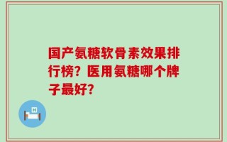 国产氨糖软骨素效果排行榜？医用氨糖哪个牌子最好？