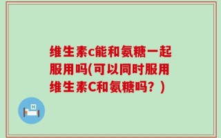 维生素c能和氨糖一起服用吗(可以同时服用维生素C和氨糖吗？)