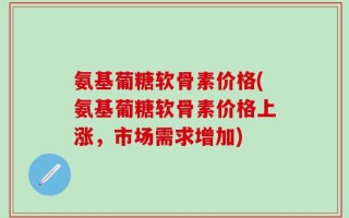 氨基葡糖软骨素价格(氨基葡糖软骨素价格上涨，市场需求增加)