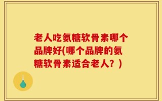 老人吃氨糖软骨素哪个品牌好(哪个品牌的氨糖软骨素适合老人？)
