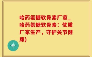 哈药氨糖软骨素厂家_哈药氨糖软骨素：优质厂家生产，守护关节健康)