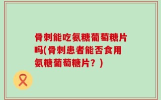 骨刺能吃氨糖葡萄糖片吗(骨刺患者能否食用氨糖葡萄糖片？)