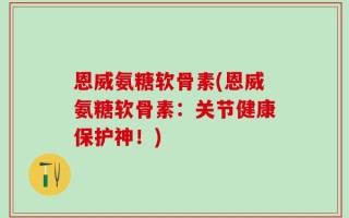 恩威氨糖软骨素(恩威氨糖软骨素：关节健康保护神！)
