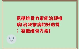 氨糖维骨力素能治颈椎病(治颈椎病的好选择：氨糖维骨力素)