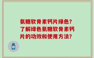 氨糖软骨素钙片绿色？了解绿色氨糖软骨素钙片的功效和使用方法？