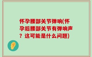 怀孕腰部关节弹响(怀孕后腰部关节有弹响声？这可能是什么问题)