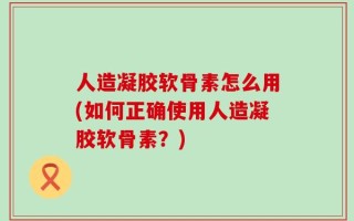 人造凝胶软骨素怎么用(如何正确使用人造凝胶软骨素？)