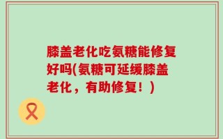 膝盖老化吃氨糖能修复好吗(氨糖可延缓膝盖老化，有助修复！)