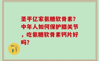 圣平亿家氨糖软骨素？中年人如何保护膝关节，吃氨糖软骨素钙片好吗？