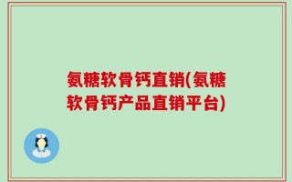 氨糖软骨钙直销(氨糖软骨钙产品直销平台)