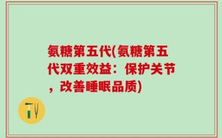 氨糖第五代(氨糖第五代双重效益：保护关节，改善睡眠品质)