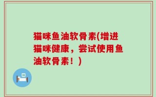 猫咪鱼油软骨素(增进猫咪健康，尝试使用鱼油软骨素！)