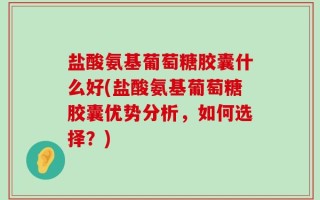 盐酸氨基葡萄糖胶囊什么好(盐酸氨基葡萄糖胶囊优势分析，如何选择？)