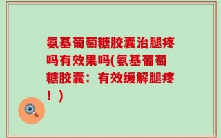 氨基葡萄糖胶囊治腿疼吗有效果吗(氨基葡萄糖胶囊：有效缓解腿疼！)