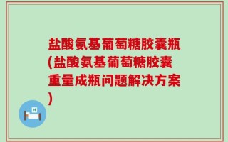 盐酸氨基葡萄糖胶囊瓶(盐酸氨基葡萄糖胶囊重量成瓶问题解决方案)