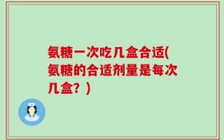氨糖一次吃几盒合适(氨糖的合适剂量是每次几盒？)