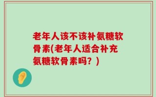 老年人该不该补氨糖软骨素(老年人适合补充氨糖软骨素吗？)