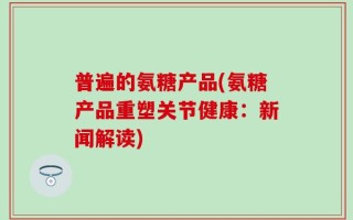 普遍的氨糖产品(氨糖产品重塑关节健康：新闻解读)