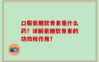 口服氨糖软骨素是什么药？详解氨糖软骨素的功效和作用？