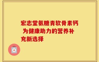 宏志堂氨糖青软骨素钙 为健康助力的营养补充新选择