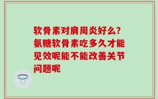 软骨素对肩周炎好么？氨糖软骨素吃多久才能见效呢能不能改善关节问题呢