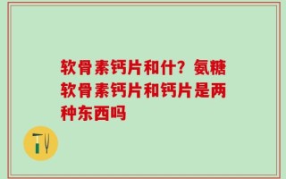 软骨素钙片和什？氨糖软骨素钙片和钙片是两种东西吗