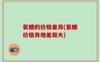 氨糖的价格差异(氨糖价格异地差距大)