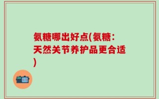 氨糖哪出好点(氨糖：天然关节养护品更合适)