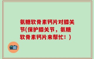 氨糖软骨素钙片对膝关节(保护膝关节，氨糖软骨素钙片来帮忙！)