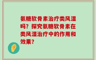 氨糖软骨素治疗类风湿吗？探究氨糖软骨素在类风湿治疗中的作用和效果？
