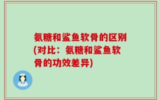 氨糖和鲨鱼软骨的区别(对比：氨糖和鲨鱼软骨的功效差异)